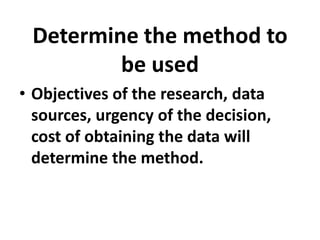 Determine the method to
be used
• Objectives of the research, data
sources, urgency of the decision,
cost of obtaining the data will
determine the method.

 
