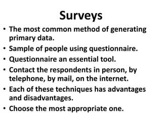 Surveys
• The most common method of generating
primary data.
• Sample of people using questionnaire.
• Questionnaire an essential tool.
• Contact the respondents in person, by
telephone, by mail, on the internet.
• Each of these techniques has advantages
and disadvantages.
• Choose the most appropriate one.

 