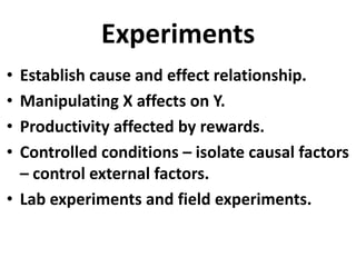 Experiments
•
•
•
•

Establish cause and effect relationship.
Manipulating X affects on Y.
Productivity affected by rewards.
Controlled conditions – isolate causal factors
– control external factors.
• Lab experiments and field experiments.

 