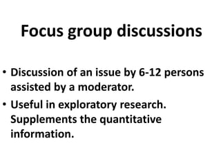 Focus group discussions
• Discussion of an issue by 6-12 persons
assisted by a moderator.
• Useful in exploratory research.
Supplements the quantitative
information.

 