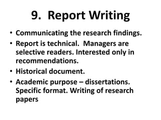 9. Report Writing
• Communicating the research findings.
• Report is technical. Managers are
selective readers. Interested only in
recommendations.
• Historical document.
• Academic purpose – dissertations.
Specific format. Writing of research
papers

 
