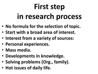 First step
in research process
•
•
•
•
•
•
•
•

No formula for the selection of topic.
Start with a broad area of interest.
Interest from a variety of sources:
Personal experiences.
Mass media.
Developments in knowledge.
Solving problems (Org., family).
Hot issues of daily life.

 