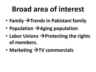 Broad area of interest
• Family Trends in Pakistani family
• Population Aging population
• Labor Unions Protecting the rights
of members.
• Marketing TV commercials

 