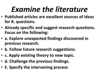 Examine the literature
• Published articles are excellent sources of ideas
for R. questions.
• Already specific and suggest research questions.
Focus on the following:
• a. Explore unexpected findings discovered in
previous research.
• b. Follow future research suggestions.
• c. Apply existing theory to new topic.
• d. Challenge the previous findings.
• E. Specify the intervening process

 