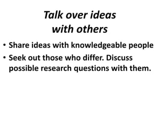 Talk over ideas
with others
• Share ideas with knowledgeable people
• Seek out those who differ. Discuss
possible research questions with them.

 