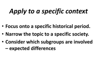 Apply to a specific context
• Focus onto a specific historical period.
• Narrow the topic to a specific society.
• Consider which subgroups are involved
– expected differences

 