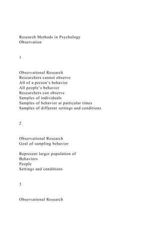 Research Methods in Psychology
Observation
1
Observational Research
Researchers cannot observe
All of a person’s behavior
All people’s behavior
Researchers can observe
Samples of individuals
Samples of behavior at particular times
Samples of different settings and conditions
2
Observational Research
Goal of sampling behavior
Represent larger population of
Behaviors
People
Settings and conditions
3
Observational Research
 