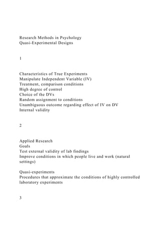 Research Methods in Psychology
Quasi-Experimental Designs
1
Characteristics of True Experiments
Manipulate Independent Variable (IV)
Treatment, comparison conditions
High degree of control
Choice of the DVs
Random assignment to conditions
Unambiguous outcome regarding effect of IV on DV
Internal validity
2
Applied Research
Goals
Test external validity of lab findings
Improve conditions in which people live and work (natural
settings)
Quasi-experiments
Procedures that approximate the conditions of highly controlled
laboratory experiments
3
 