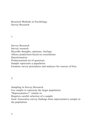 Research Methods in Psychology
Survey Research
1
Survey Research
Survey research
Describe thoughts, opinions, feelings
Allows predictions based on correlations
Questionnaires
Predetermined set of questions
Sample represents a population
Examine survey procedures and analyses for sources of bias
2
Sampling in Survey Research
Use sample to represent the larger population
“Representative”: similar to
Requires careful selection of a sample
Goal: Generalize survey findings from representative sample to
the population
3
 