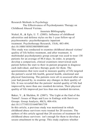 Research Methods in Psychology
The Effectiveness of Psychodynamic Therapy on
Childhood Abused Victims.
Annotate Bibliography
Nickel, R., & Egle, U. T. (2005). Influence of childhood
adversities and defense styles on the 1-year follow-up of
psychosomatic- psychotherapeutic inpatient
treatment. Psychotherapy Research, 15(4), 483-494.
doi:10.1080/10503300500091660
This study was conducted to examine childhood abused victims'
quality of life before treatment, and after treatment. A
multimodal psychodynamic group concept was used to treat 138
patients for an average of 80.4 days. In order, to properly
develop a comparison, clinical examiners interviewed each
patient before the start to their in-patient program to diagnose
each individual, and have therapy goals for them. The
questionnaires that were used to measure quality of life targeted
the patient's social life health, general health, emotional and
physical functioning. The patients were all re-assessed after one
year had passed by, to examine any changes in their quality of
life. It was revealed that the patients' mental quality of life had
improved by more than one standard deviation. Their physical
quality of life improved just less than one standard deviation.
Baker, V., & Sheldon, H. (2007). 'The Light at the End of the
Tunnel': Issues of Hope and Loss in Endings with Survivors
Groups. Group Analysis, 40(3), 404-416.
doi:10.1177/0533316407081759
In this article, a previous study was mentioned in which
childhood abuse survivors were treated for 20 sessions. The
authors of this article agreed that 20 sessions of treatment for
childhood abuse survivors isn't enough for them to develop a
secure attachment to the group. This study explores whether
 