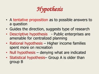 Hypothesis
• A tentative proposition as to possible answers to
a question
• Guides the direction, suggests type of research
• Descriptive hypothesis - Public enterprises are
amenable for centralized planning
• Rational hypothesis – Higher income families
spent more on recreation
• Null hypothesis – denying what are indicated
• Statistical hypothesis– Group A is older than
group B
 
