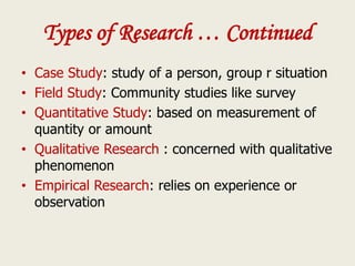 Types of Research … Continued
• Case Study: study of a person, group r situation
• Field Study: Community studies like survey
• Quantitative Study: based on measurement of
quantity or amount
• Qualitative Research : concerned with qualitative
phenomenon
• Empirical Research: relies on experience or
observation
 