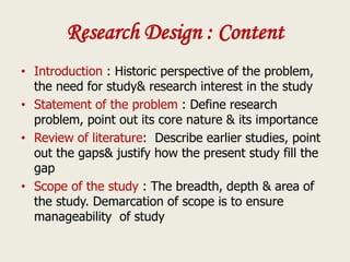 Research Design : Content
• Introduction : Historic perspective of the problem,
the need for study& research interest in the study
• Statement of the problem : Define research
problem, point out its core nature & its importance
• Review of literature: Describe earlier studies, point
out the gaps& justify how the present study fill the
gap
• Scope of the study : The breadth, depth & area of
the study. Demarcation of scope is to ensure
manageability of study
 
