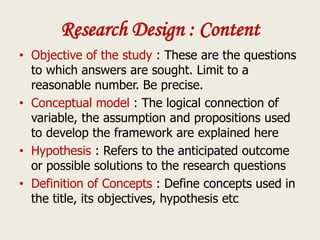 Research Design : Content
• Objective of the study : These are the questions
to which answers are sought. Limit to a
reasonable number. Be precise.
• Conceptual model : The logical connection of
variable, the assumption and propositions used
to develop the framework are explained here
• Hypothesis : Refers to the anticipated outcome
or possible solutions to the research questions
• Definition of Concepts : Define concepts used in
the title, its objectives, hypothesis etc
 