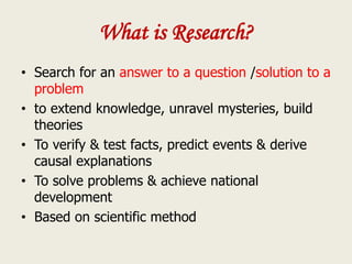 What is Research?
• Search for an answer to a question /solution to a
problem
• to extend knowledge, unravel mysteries, build
theories
• To verify & test facts, predict events & derive
causal explanations
• To solve problems & achieve national
development
• Based on scientific method
 
