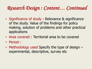 Research Design : Content… Continued
• Significance of study : Relevance & significance
of the study. Value of the findings for policy
making, solution of problems and other practical
applications
• Area covered : Territorial area to be covered
• Period :
• Methodology used Specify the type of design –
experimental, descriptive, survey etc
 