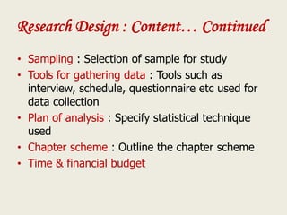 Research Design : Content… Continued
• Sampling : Selection of sample for study
• Tools for gathering data : Tools such as
interview, schedule, questionnaire etc used for
data collection
• Plan of analysis : Specify statistical technique
used
• Chapter scheme : Outline the chapter scheme
• Time & financial budget
 
