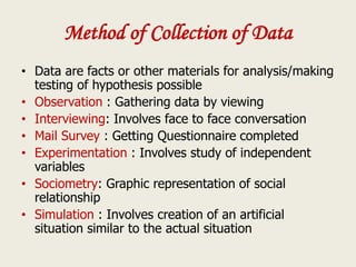 Method of Collection of Data
• Data are facts or other materials for analysis/making
testing of hypothesis possible
• Observation : Gathering data by viewing
• Interviewing: Involves face to face conversation
• Mail Survey : Getting Questionnaire completed
• Experimentation : Involves study of independent
variables
• Sociometry: Graphic representation of social
relationship
• Simulation : Involves creation of an artificial
situation similar to the actual situation
 