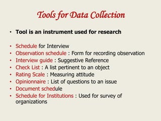 Tools for Data Collection
• Tool is an instrument used for research
• Schedule for Interview
• Observation schedule : Form for recording observation
• Interview guide : Suggestive Reference
• Check List : A list pertinent to an object
• Rating Scale : Measuring attitude
• Opinionnaire : List of questions to an issue
• Document schedule
• Schedule for Institutions : Used for survey of
organizations
 