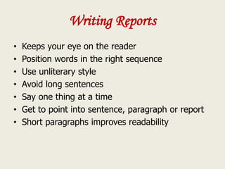 Writing Reports
• Keeps your eye on the reader
• Position words in the right sequence
• Use unliterary style
• Avoid long sentences
• Say one thing at a time
• Get to point into sentence, paragraph or report
• Short paragraphs improves readability
 