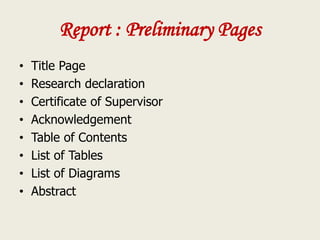 Report : Preliminary Pages
• Title Page
• Research declaration
• Certificate of Supervisor
• Acknowledgement
• Table of Contents
• List of Tables
• List of Diagrams
• Abstract
 