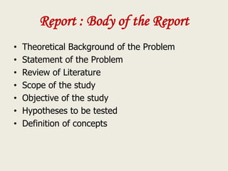 Report : Body of the Report
• Theoretical Background of the Problem
• Statement of the Problem
• Review of Literature
• Scope of the study
• Objective of the study
• Hypotheses to be tested
• Definition of concepts
 