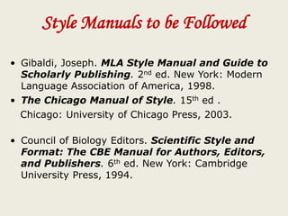 Style Manuals to be Followed
• Gibaldi, Joseph. MLA Style Manual and Guide to
Scholarly Publishing. 2nd ed. New York: Modern
Language Association of America, 1998.
• The Chicago Manual of Style. 15th ed .
Chicago: University of Chicago Press, 2003.
• Council of Biology Editors. Scientific Style and
Format: The CBE Manual for Authors, Editors,
and Publishers. 6th ed. New York: Cambridge
University Press, 1994.
 