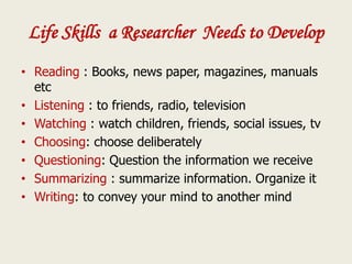 Life Skills a Researcher Needs to Develop
• Reading : Books, news paper, magazines, manuals
etc
• Listening : to friends, radio, television
• Watching : watch children, friends, social issues, tv
• Choosing: choose deliberately
• Questioning: Question the information we receive
• Summarizing : summarize information. Organize it
• Writing: to convey your mind to another mind
 