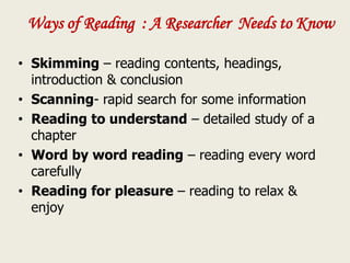 Ways of Reading : A Researcher Needs to Know
• Skimming – reading contents, headings,
introduction & conclusion
• Scanning- rapid search for some information
• Reading to understand – detailed study of a
chapter
• Word by word reading – reading every word
carefully
• Reading for pleasure – reading to relax &
enjoy
 