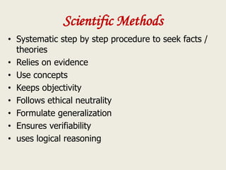 Scientific Methods
• Systematic step by step procedure to seek facts /
theories
• Relies on evidence
• Use concepts
• Keeps objectivity
• Follows ethical neutrality
• Formulate generalization
• Ensures verifiability
• uses logical reasoning
 
