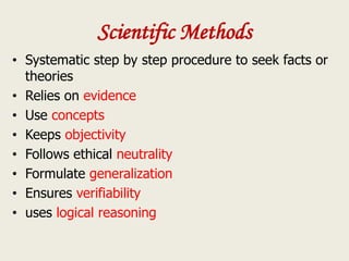 Scientific Methods
• Systematic step by step procedure to seek facts or
theories
• Relies on evidence
• Use concepts
• Keeps objectivity
• Follows ethical neutrality
• Formulate generalization
• Ensures verifiability
• uses logical reasoning
 