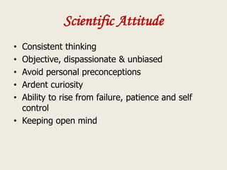 Scientific Attitude
• Consistent thinking
• Objective, dispassionate & unbiased
• Avoid personal preconceptions
• Ardent curiosity
• Ability to rise from failure, patience and self
control
• Keeping open mind
 