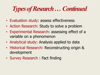 TypesofResearch… Continued
• Evaluation study: assess effectiveness
• Action Research: Study to solve a problem
• Experimental Research: assessing effect of a
variable on a phenomenon
• Analytical study: Analysis applied to data
• Historical Research: Reconstructing origin &
development
• Survey Research : Fact finding
 