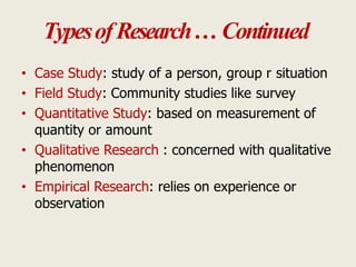 TypesofResearch… Continued
• Case Study: study of a person, group r situation
• Field Study: Community studies like survey
• Quantitative Study: based on measurement of
quantity or amount
• Qualitative Research : concerned with qualitative
phenomenon
• Empirical Research: relies on experience or
observation
 