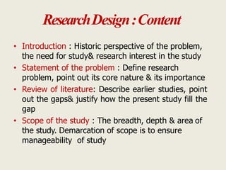 ResearchDesign:Content
• Introduction : Historic perspective of the problem,
the need for study& research interest in the study
• Statement of the problem : Define research
problem, point out its core nature & its importance
• Review of literature: Describe earlier studies, point
out the gaps& justify how the present study fill the
gap
• Scope of the study : The breadth, depth & area of
the study. Demarcation of scope is to ensure
manageability of study
 