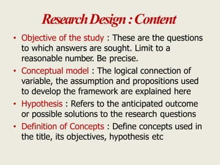 ResearchDesign:Content
• Objective of the study : These are the questions
to which answers are sought. Limit to a
reasonable number. Be precise.
• Conceptual model : The logical connection of
variable, the assumption and propositions used
to develop the framework are explained here
• Hypothesis : Refers to the anticipated outcome
or possible solutions to the research questions
• Definition of Concepts : Define concepts used in
the title, its objectives, hypothesis etc
 
