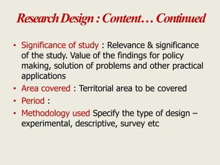 ResearchDesign:Content…Continued
• Significance of study : Relevance & significance
of the study. Value of the findings for policy
making, solution of problems and other practical
applications
• Area covered : Territorial area to be covered
• Period :
• Methodology used Specify the type of design –
experimental, descriptive, survey etc
 