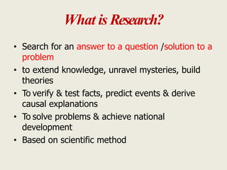 What is Research?
• Search for an answer to a question /solution to a
problem
• to extend knowledge, unravel mysteries, build
theories
• To verify & test facts, predict events & derive
causal explanations
• To solve problems & achieve national
development
• Based on scientific method
 