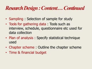 ResearchDesign:Content…Continued
• Sampling : Selection of sample for study
• Tools for gathering data : Tools such as
interview, schedule, questionnaire etc used for
data collection
• Plan of analysis : Specify statistical technique
used
• Chapter scheme : Outline the chapter scheme
• Time & financial budget
 