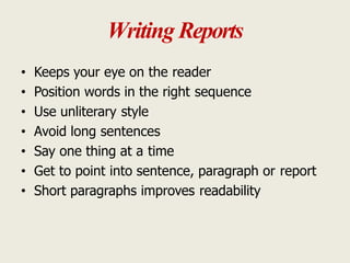 Writing Reports
• Keeps your eye on the reader
• Position words in the right sequence
• Use unliterary style
• Avoid long sentences
• Say one thing at a time
• Get to point into sentence, paragraph or report
• Short paragraphs improves readability
 