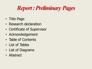 Report:Preliminary Pages
• Title Page
• Research declaration
• Certificate of Supervisor
• Acknowledgement
• Table of Contents
• List of Tables
• List of Diagrams
• Abstract
 