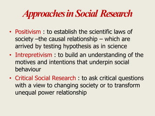 ApproachesinSocial Research
• Positivism : to establish the scientific laws of
society –the causal relationship – which are
arrived by testing hypothesis as in science
• Intrepretivism : to build an understanding of the
motives and intentions that underpin social
behaviour
• Critical Social Research : to ask critical questions
with a view to changing society or to transform
unequal power relationship
 