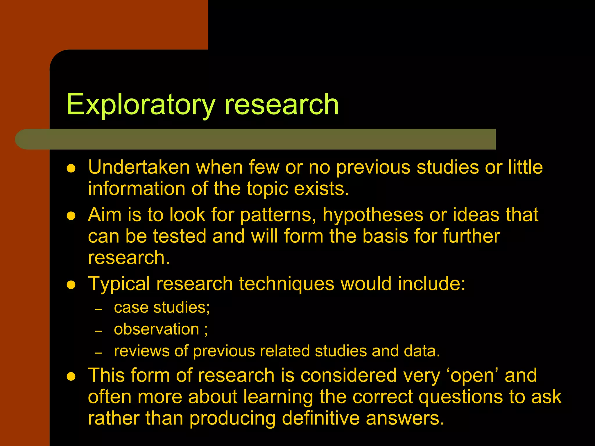 Exploratory research
 Undertaken when few or no previous studies or little
information of the topic exists.
 Aim is to look for patterns, hypotheses or ideas that
can be tested and will form the basis for further
research.
 Typical research techniques would include:
– case studies;
– observation ;
– reviews of previous related studies and data.
 This form of research is considered very ‘open’ and
often more about learning the correct questions to ask
rather than producing definitive answers.
 