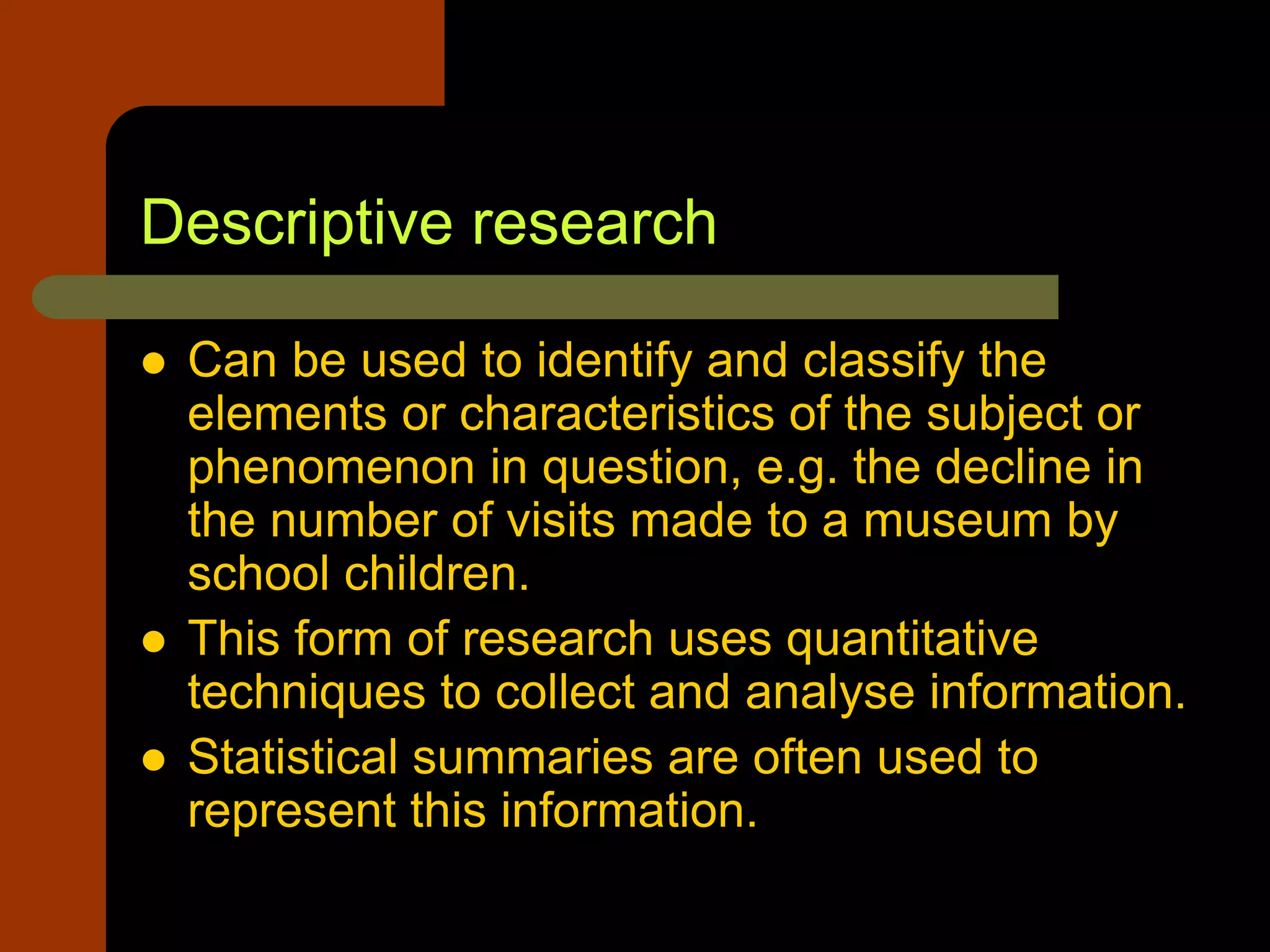 Descriptive research
 Can be used to identify and classify the
elements or characteristics of the subject or
phenomenon in question, e.g. the decline in
the number of visits made to a museum by
school children.
 This form of research uses quantitative
techniques to collect and analyse information.
 Statistical summaries are often used to
represent this information.
 