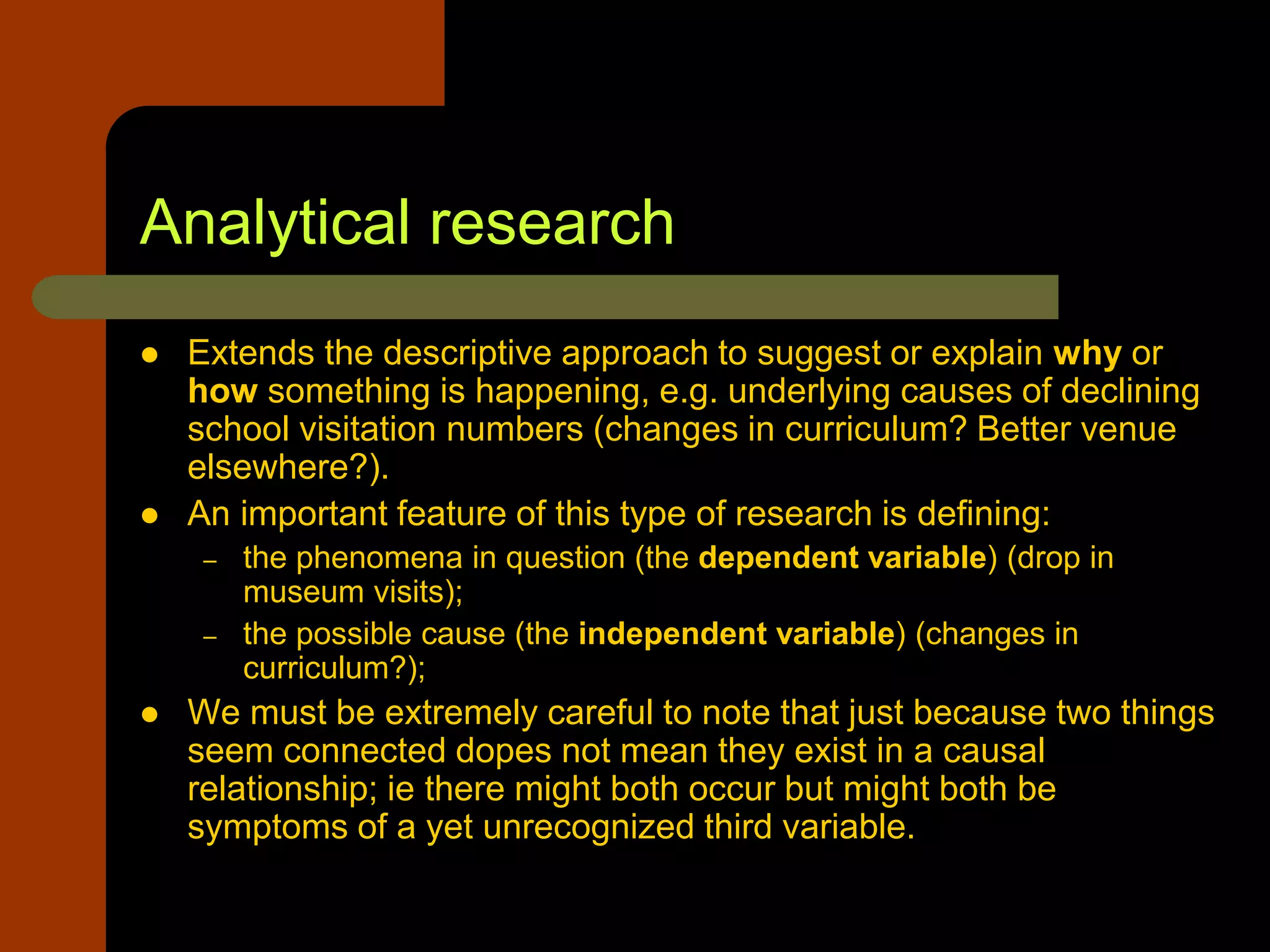 Analytical research
 Extends the descriptive approach to suggest or explain why or
how something is happening, e.g. underlying causes of declining
school visitation numbers (changes in curriculum? Better venue
elsewhere?).
 An important feature of this type of research is defining:
– the phenomena in question (the dependent variable) (drop in
museum visits);
– the possible cause (the independent variable) (changes in
curriculum?);
 We must be extremely careful to note that just because two things
seem connected dopes not mean they exist in a causal
relationship; ie there might both occur but might both be
symptoms of a yet unrecognized third variable.
 