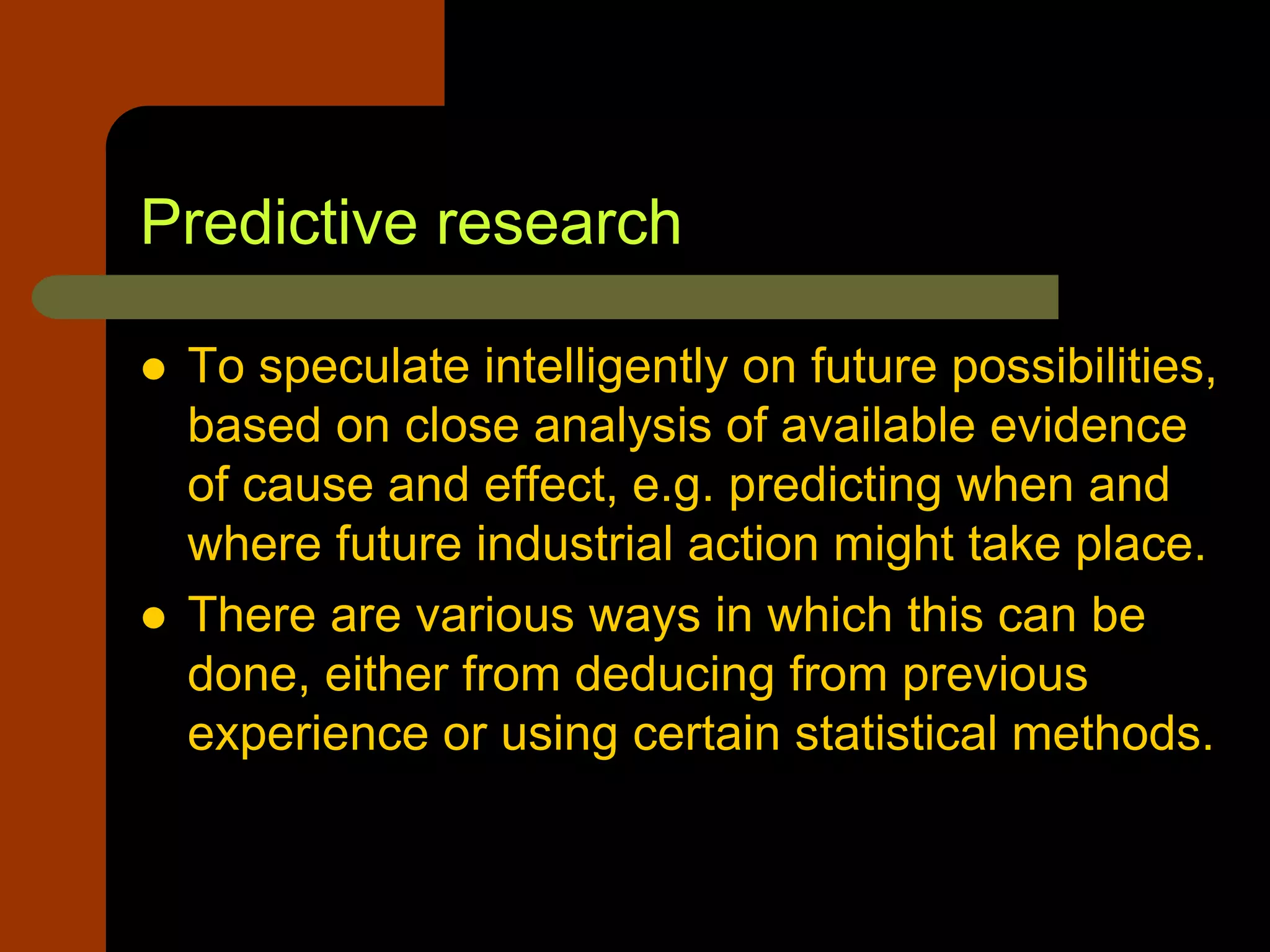 Predictive research
 To speculate intelligently on future possibilities,
based on close analysis of available evidence
of cause and effect, e.g. predicting when and
where future industrial action might take place.
 There are various ways in which this can be
done, either from deducing from previous
experience or using certain statistical methods.
 
