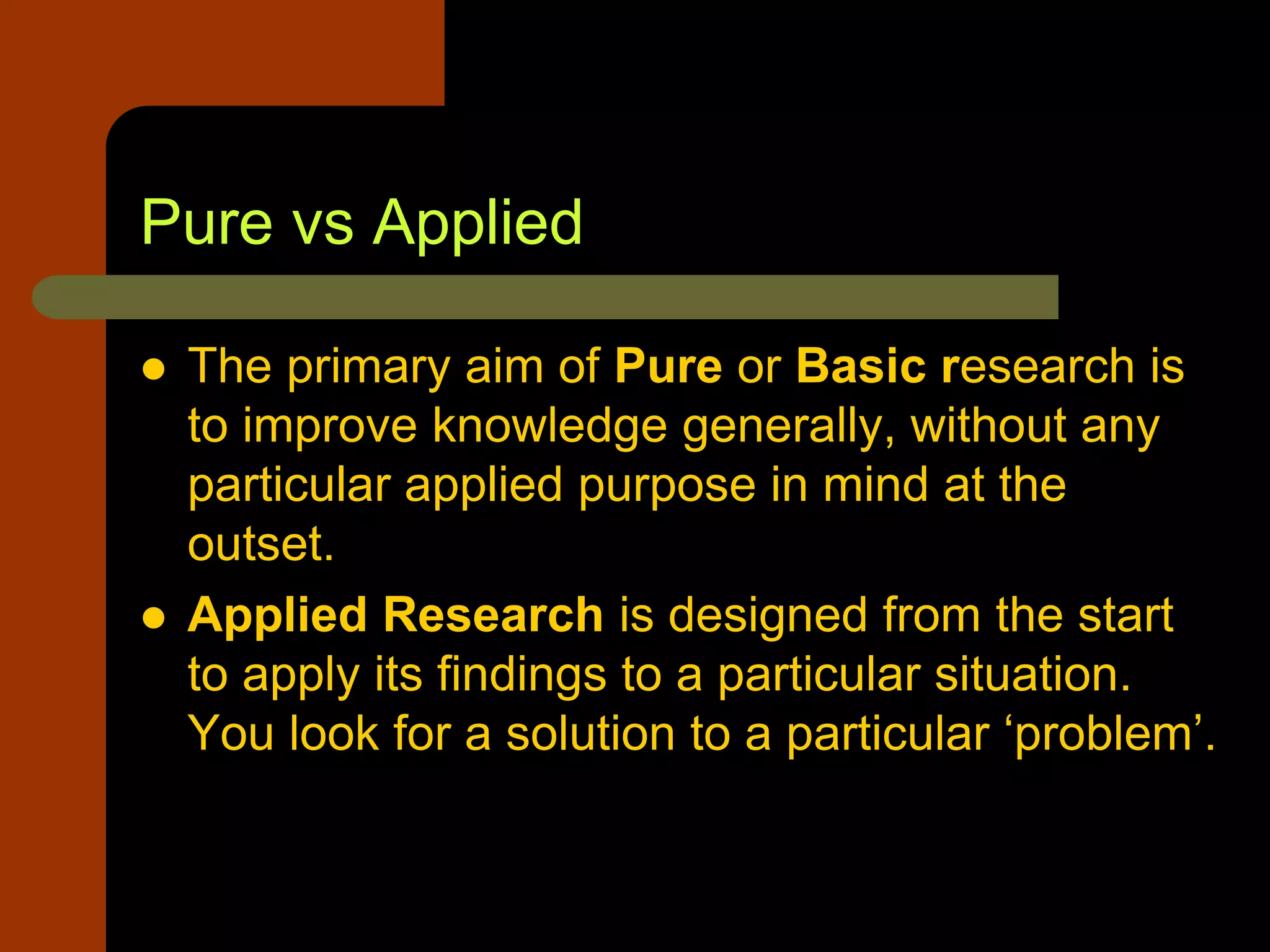Pure vs Applied
 The primary aim of Pure or Basic research is
to improve knowledge generally, without any
particular applied purpose in mind at the
outset.
 Applied Research is designed from the start
to apply its findings to a particular situation.
You look for a solution to a particular ‘problem’.
 