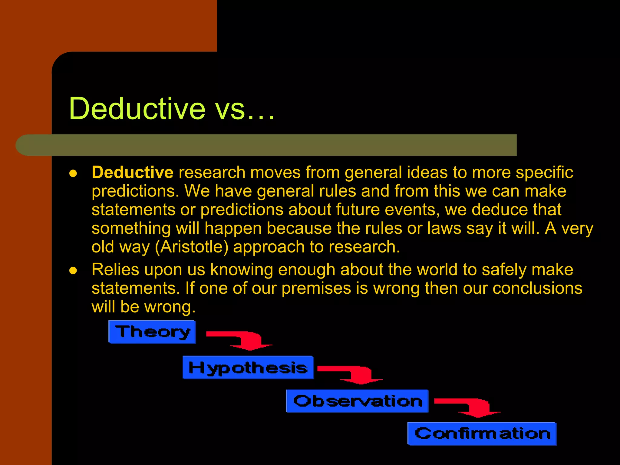 Deductive vs…
 Deductive research moves from general ideas to more specific
predictions. We have general rules and from this we can make
statements or predictions about future events, we deduce that
something will happen because the rules or laws say it will. A very
old way (Aristotle) approach to research.
 Relies upon us knowing enough about the world to safely make
statements. If one of our premises is wrong then our conclusions
will be wrong.
 