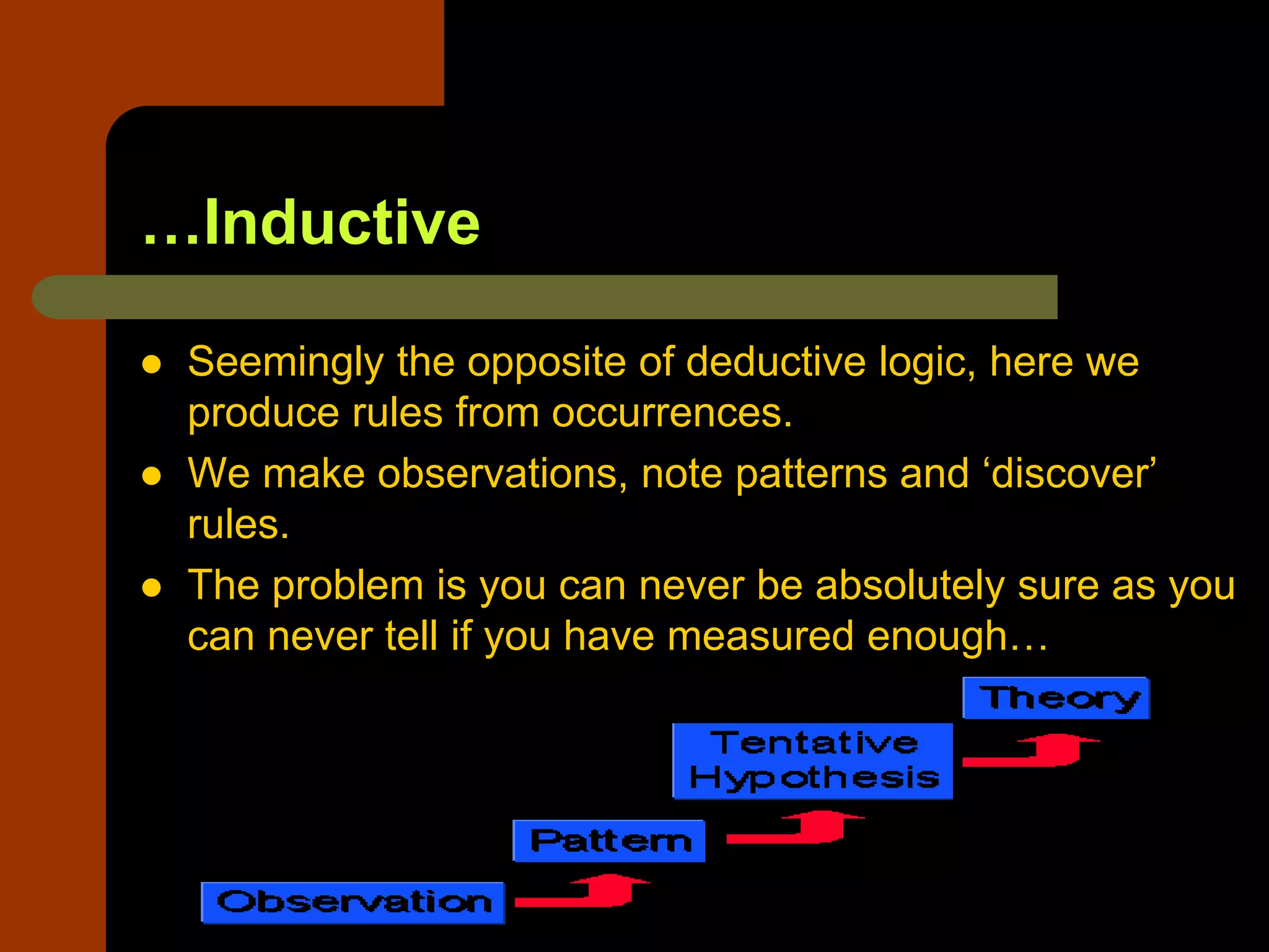 …Inductive
 Seemingly the opposite of deductive logic, here we
produce rules from occurrences.
 We make observations, note patterns and ‘discover’
rules.
 The problem is you can never be absolutely sure as you
can never tell if you have measured enough…
 