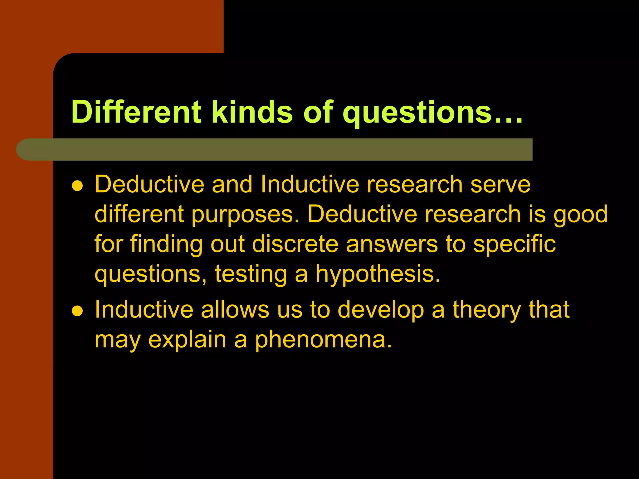 Different kinds of questions…
 Deductive and Inductive research serve
different purposes. Deductive research is good
for finding out discrete answers to specific
questions, testing a hypothesis.
 Inductive allows us to develop a theory that
may explain a phenomena.
 